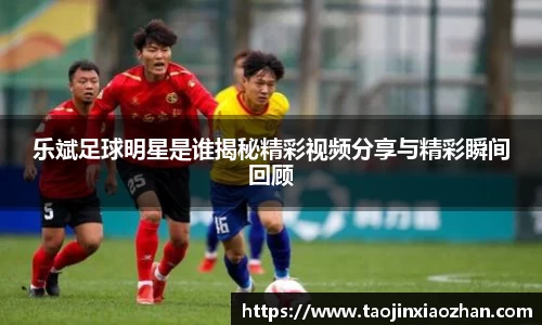 乐斌足球明星是谁揭秘精彩视频分享与精彩瞬间回顾
